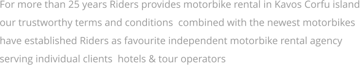 For more than 25 years Riders provides motorbike rental in Kavos Corfu island  our trustworthy terms and conditions  combined with the newest motorbikes  have established Riders as favourite independent motorbike rental agency  serving individual clients  hotels & tour operators